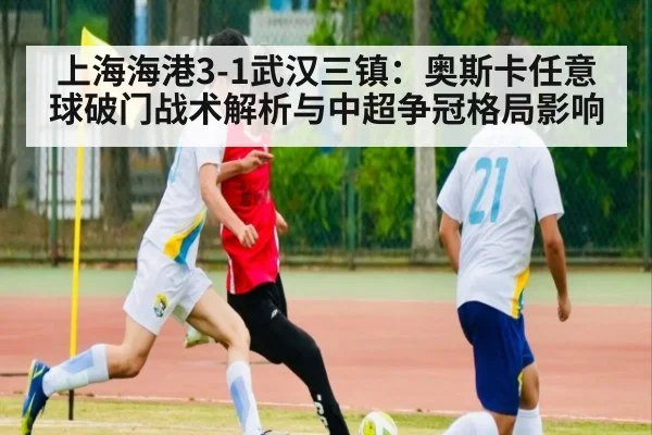 上海海港3-1武汉三镇：奥斯卡任意球破门战术解析与中超争冠格局影响 - jiuyou game