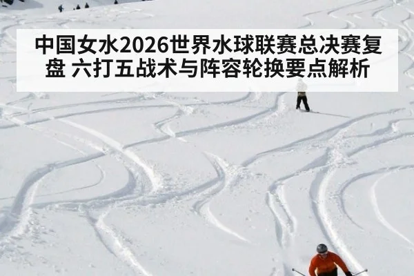 中国女水2026世界水球联赛总决赛复盘 六打五战术与阵容轮换要点解析
